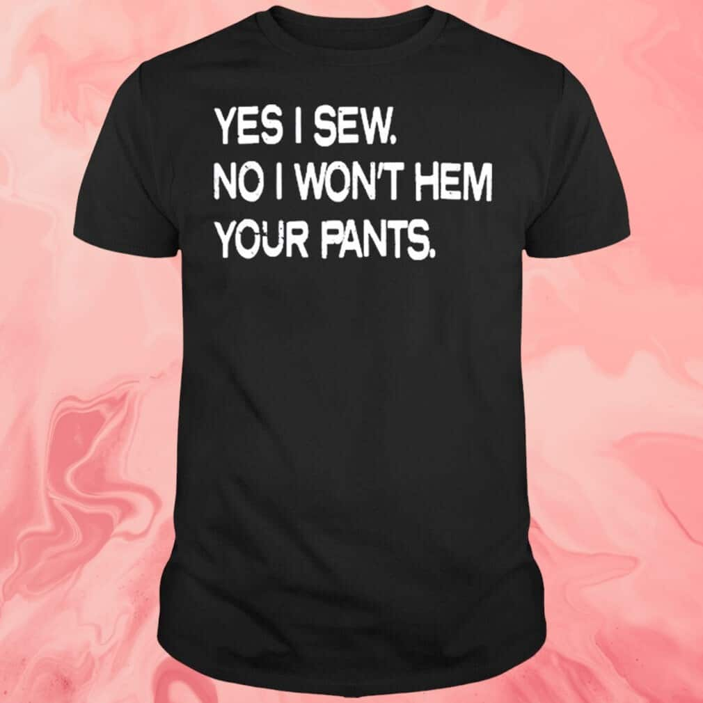 Yes I Sew No T-Shirt I Won’t Hem Your Pants