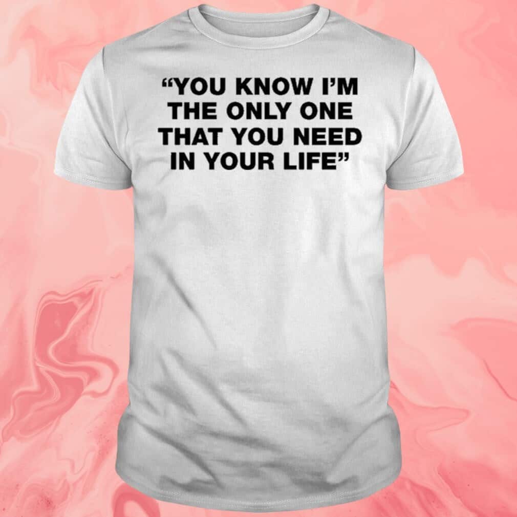 You Know I’m The Only One That You Need In Your Life T-Shirt