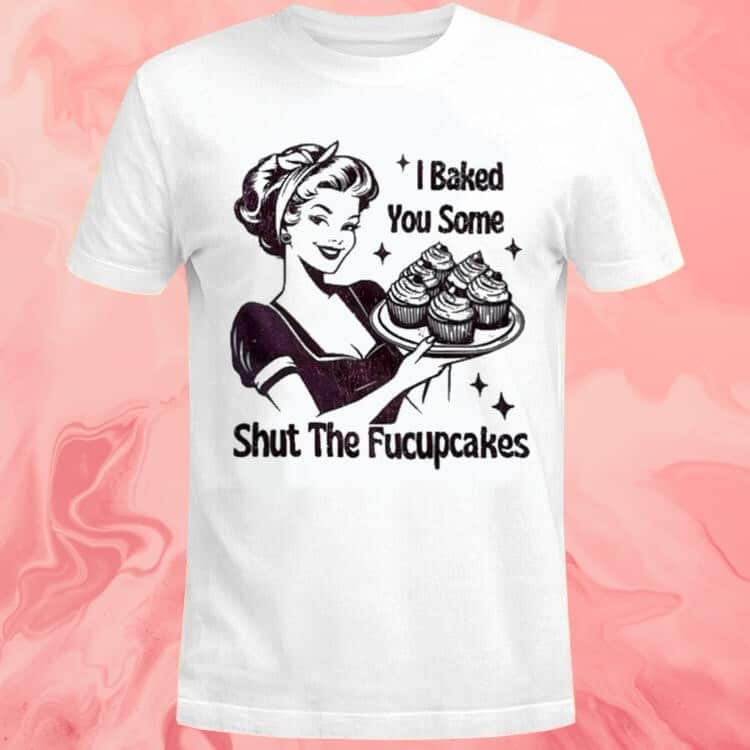I Baked You Some Shut The Fucupcakes T-Shirt I Baked You Some Shut The Fucupcakes T-Shirt