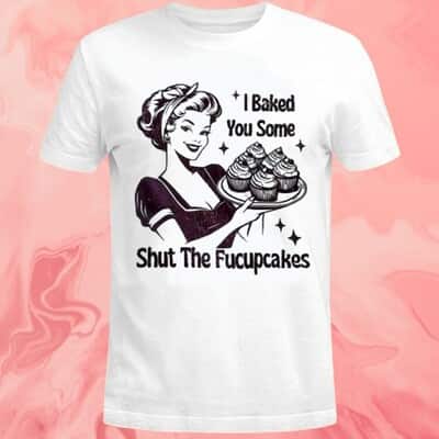 I Baked You Some Shut The Fucupcakes T-Shirt
